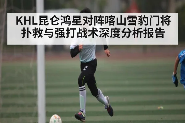 KHL昆仑鸿星对阵喀山雪豹门将扑救与强打战术深度分析报告