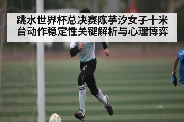 跳水世界杯总决赛陈芋汐女子十米台动作稳定性关键解析与心理博弈